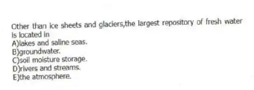 Other than ice sheets and glaciers,the largest repository of fresh water is located in
A)lakes and saline seas.
B)groundwater.
C)soil moisture storage.
D)rivers and streams.
E)the atmosphere.
