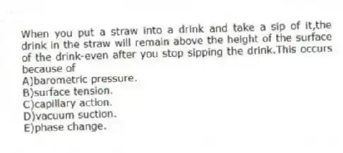 When you put a straw into a drink and take a sip of it,the drink in the straw will remain above the height of the surface of the drink-even after you stop sipping the drink.This occurs because of
A)barometric pressure.
B)surface tension.
C)capillary action.
D)vacuum suction.
E)phase change.