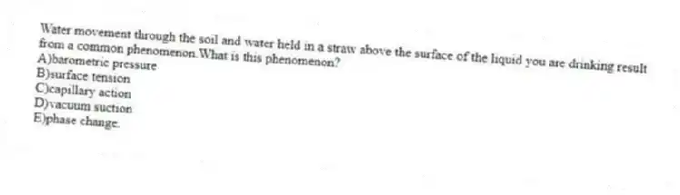 Water movement through the soil and water held in a straw above the surface of the liquid you are drinking result from a common phenomenon.What is this phenomenon?
A)barometric pressure
B)surface tension
C)capillary action
D)vacuum suction
E)phase change.