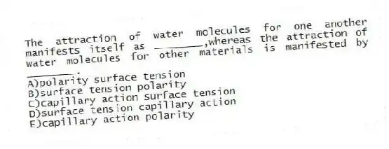 The attraction of water molecules for one another manifests itself as ________,whereas the attraction of water molecules for other materials is manifested by ________.
A)polarity surface tension
B)surface tension polarity
C)capillary action surface tension
D)surface tension capillary action
E)capillary action polarity