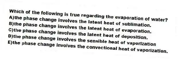 Which of the following is true regarding the evaporation of water?
A)the phase change involves the latent heat of sublimation.
B)the phase change involves the latent heat of evaporation.
C)the phase change involves the latent heat of deposition.
D)the phase change involves the sensible heat of vaporization
E)the phase change involves the convectional heat of vaporization.