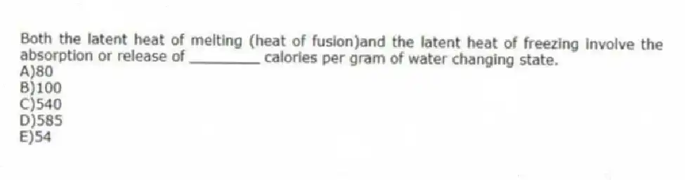 Both the latent heat of melting (heat of fusion)and the latent heat of freezing involve the absorption or release of ________ calories per gram of water changing state.
A)80
B)100
C)540
D)585
E)54