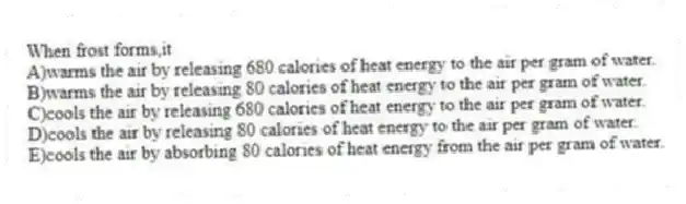 When frost forms,it
A)warms the air by releasing 680 calories of heat energy to the air per gram of water.
B)warms the air by releasing 80 calories of heat energy to the air per gram of water.
C)cools the air by releasing 680 calories of heat energy to the air per gram of water.
D)cools the air by releasing 80 calories of heat energy to the air per gram of water.
E)cools the air by absorbing 80 calories of heat energy from the air per gram of water.