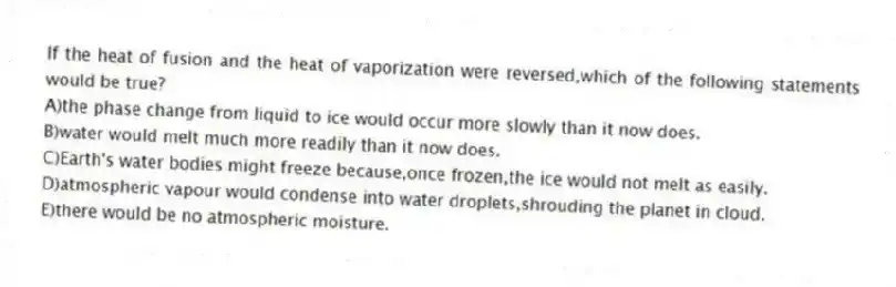 If the heat of fusion and the heat of vaporization were reversed,which of the following statements would be true?
A)the phase change from liquid to ice would occur more slowly than it now does.
B)water would melt much more readily than it now does.
C)Earth's water bodies might freeze because,once frozen,the ice would not melt as easily.
D)atmospheric vapour would condense into water droplets,shrouding the planet in cloud.
E)there would be no atmospheric moisture.