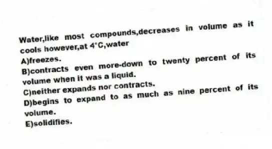 Water,like most compounds,decreases in volume as it cools however,at 4°C,water
A)freezes.
B)contracts even more-down to twenty percent of its volume when it was a liquid.
C)neither expands nor contracts.
D)begins to expand to as much as nine percent of its volume.
E)solidifies.