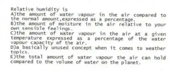 Relative humidity is
A)the amount of water vapour in the air compared to the normal amount,expressed as a percentage.
B)the amount of moisture in the air relative to your own sensible feelings.
C)the amount of water vapour in the air at a given temperature expressed as a percentage of the water vapour capacity of the air.
D)a basically unused concept when it comes to weather topics.
E)the total amount of water vapour the air can hold compared to the volume of water on the planet.