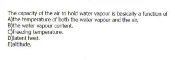 The capacity of the air to hold water vapour is basically a function of
A)the temperature of both the water vapour and the air.
B)the water vapour content.
C)freezing temperature.
D)latent heat.
E)altitude.