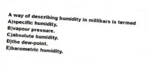 A way of describing humidity in millibars is termed
A)specific humidity.
B)vapour pressure.
C)absolute humidity.
D)the dew-point.
E)barometric humidity.