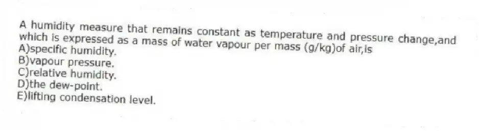 A humidity measure that remains constant as temperature and pressure change,and which is expressed as a mass of water vapour per mass (g/kg)of air,is
A)specific humidity.
B)vapour pressure.
C)relative humidity.
D)the dew-point.
E)lifting condensation level.