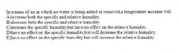 In a mass of air in which no water is being added or removed,a temperature increase will
A)increase both the specific and relative humidity.
B)decrease both the specific and relative humidity.
C)increase the specific humidity,but have no effect on the relative humidity.
D)have no effect on the specific humidity,but will decrease the relative humidity.
E)have no effect on the specific humidity,but will increase the relative humidity.