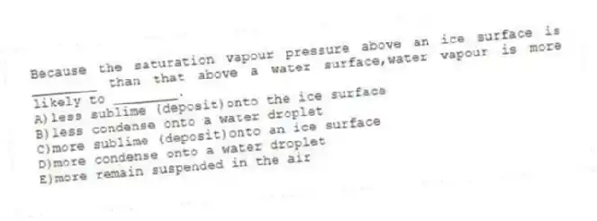 Because the saturation vapour pressure above an ice surface is ________ than that above a water surface,water vapour is more likely to ________.
A)less sublime (deposit)onto the ice surface
B)less condense onto a water droplet
C)more sublime (deposit)onto an ice surface
D)more condense onto a water droplet
E)more remain suspended in the air