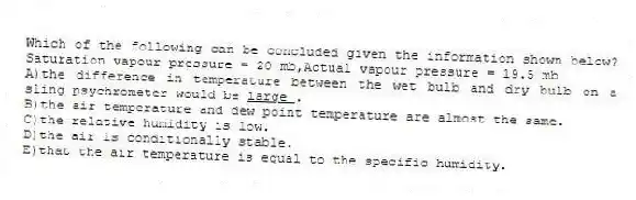Which of the following can be concluded given the information shown below? Saturation vapour pressure = 20 mb,Actual vapour pressure = 19.5 mb
A)the difference in temperature between the wet bulb and dry bulb on a sling psychrometer would be <u> large </u>.
B)the air temperature and dew point temperature are almost the same.
C)the relative humidity is low.
D)the air is conditionally stable.
E)that the air temperature is equal to the specific humidity.