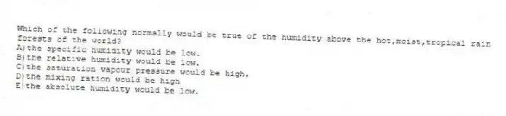 Which of the following normally would be true of the humidity above the hot,moist,tropical rain forests of the world?
A)the specific humidity would be low.
B)the relative humidity would be low.
C)the saturation vapour pressure would be high.
D)the mixing ration would be high
E)the absolute humidity would be low.