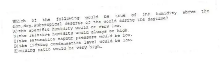 Which of the following would be true of the humidity above the hot,dry,subtropical deserts of the world during the daytime?
A)the specific humidity would be very low.
B)the relative humidity would always be high.
C)the saturation vapour pressure would be low.
D)the lifting condensation level would be low.
E)mixing ratio would be very high.