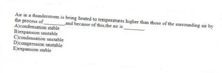 Air in a thunderstorm is being heated to temperatures higher than those of the surrounding air by the process of ________,and because of this,the air is ________.
A)condensation stable
B)expansion unstable
C)condensation unstable
D)compression unstable
E)expansion stable
