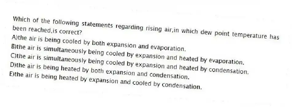 Which of the following statements regarding rising air,in which dew point temperature has been reached,is correct?
A)the air is being cooled by both expansion and evaporation.
B)the air is simultaneously being cooled by expansion and heated by evaporation.
C)the air is simultaneously being cooled by expansion and heated by condensation.
D)the air is being heated by both expansion and condensation.
E)the air is being heated by expansion and cooled by condensation.