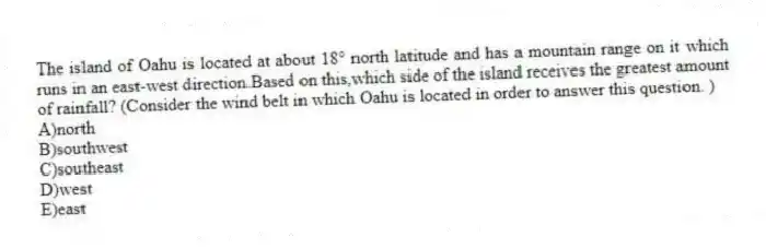 The island of Oahu is located at about 18° north latitude and has a mountain range on it which runs in an east-west direction.Based on this,which side of the island receives the greatest amount of rainfall? (Consider the wind belt in which Oahu is located in order to answer this question. )
A)north
B)southwest
C)southeast
D)west
E)east
