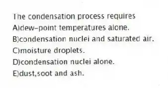 The condensation process requires
A)dew-point temperatures alone.
B)condensation nuclei and saturated air.
C)moisture droplets.
D)condensation nuclei alone.
E)dust,soot and ash.