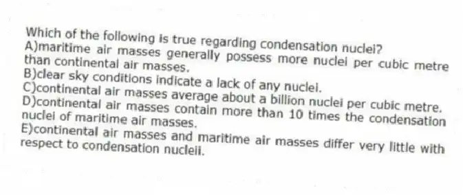 Which of the following is true regarding condensation nuclei?
A)maritime air masses generally possess more nuclei per cubic metre than continental air masses.
B)clear sky conditions indicate a lack of any nuclei.
C)continental air masses average about a billion nuclei per cubic metre.
D)continental air masses contain more than 10 times the condensation nuclei of maritime air masses.
E)continental air masses and maritime air masses differ very little with respect to condensation nucleii.