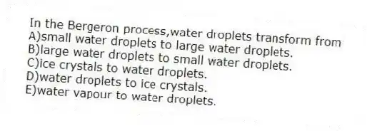 In the Bergeron process,water droplets transform from
A)small water droplets to large water droplets.
B)large water droplets to small water droplets.
C)ice crystals to water droplets.
D)water droplets to ice crystals.
E)water vapour to water droplets.