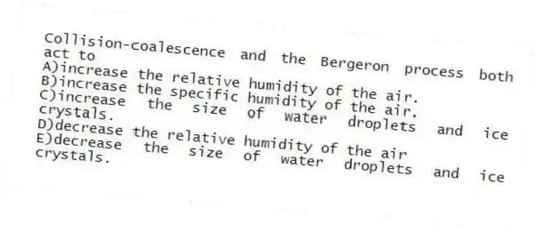 Collision-coalescence and the Bergeron process both act to
A)increase the relative humidity of the air.
B)increase the specific humidity of the air.
C)increase the size of water droplets and ice crystals.
D)decrease the relative humidity of the air
E)decrease the size of water droplets and ice crystals.