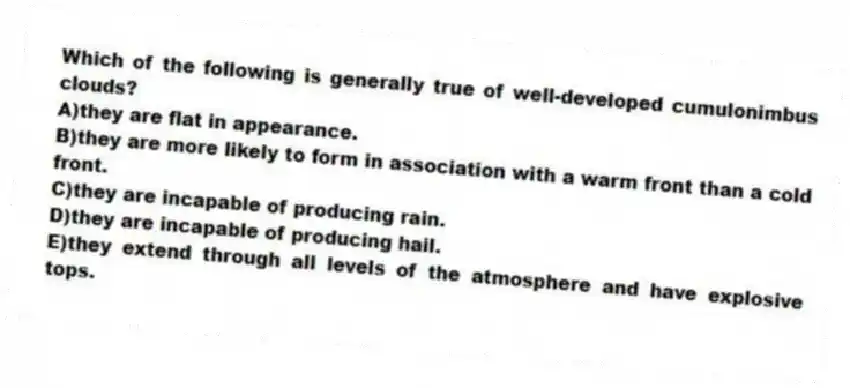 Which of the following is generally true of well-developed cumulonimbus clouds?
A)they are flat in appearance.
B)they are more likely to form in association with a warm front than a cold front.
C)they are incapable of producing rain.
D)they are incapable of producing hail.
E)they extend through all levels of the atmosphere and have explosive tops.
