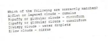 Which of the following are correctly matched?
A)flat or layered clouds - cumulus
B)puffy or globular clouds - cirroform
C)puffy or globular clouds - cumuliform
D)wispy clouds - water droplets
E)low clouds - cirrus