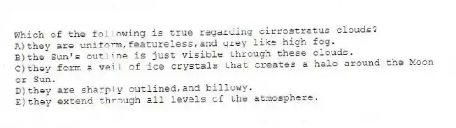 Which of the following is true regarding cirrostratus clouds?
A)they are uniform,featureless,and grey like high fog.
B)the Sun's outline is just visible through these clouds.
C)they form a veil of ice crystals that creates a halo around the Moon or Sun.
D)they are sharply outlined,and billowy.
E)they extend through all levels of the atmosphere.