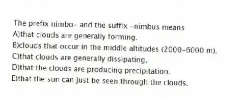 The prefix nimbo- and the suffix -nimbus means
A)that clouds are generally forming.
B)clouds that occur in the middle altitudes (2000-6000 m).
C)that clouds are generally dissipating.
D)that the clouds are producing precipitation.
E)that the sun can just be seen through the clouds.