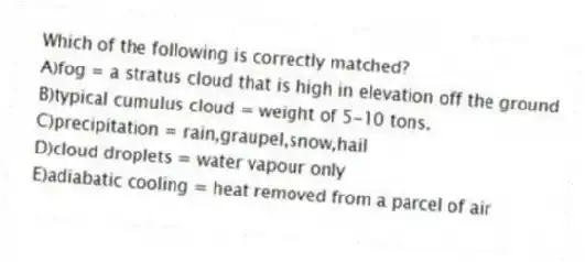 Which of the following is correctly matched?
A)fog = a stratus cloud that is high in elevation off the ground
B)typical cumulus cloud = weight of 5-10 tons.
C)precipitation = rain,graupel,snow,hail
D)cloud droplets = water vapour only
E)adiabatic cooling = heat removed from a parcel of air