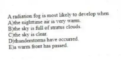 A radiation fog is most likely to develop when
A)the nighttime air is very warm.
B)the sky is full of stratus clouds.
C)the sky is clear.
D)thunderstorms have occurred.
E)a warm front has passed.