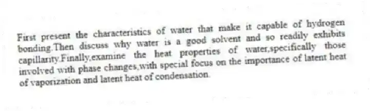 First present the characteristics of water that make it capable of hydrogen bonding.Then discuss why water is a good solvent and so readily exhibits capillarity.Finally,examine the heat properties of water,specifically those involved with phase changes,with special focus on the importance of latent heat of vaporization and latent heat of condensation.