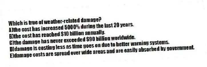 Which is true of weather-related damage?
A)the cost has increased 5000% during the last 20 years.
B)the cost has reached $10 billion annually.
C)the damage has never exceeded $90 billion worldwide.
D)damage is costing less as time goes on due to better warning systems.
E)damage costs are spread over wide areas and are easily absorbed by government.