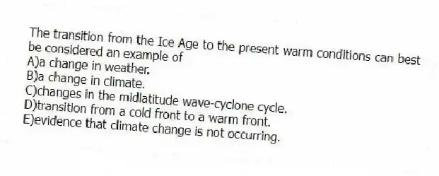 The transition from the Ice Age to the present warm conditions can best be considered an example of
A)a change in weather.
B)a change in climate.
C)changes in the midlatitude wave-cyclone cycle.
D)transition from a cold front to a warm front.
E)evidence that climate change is not occurring.