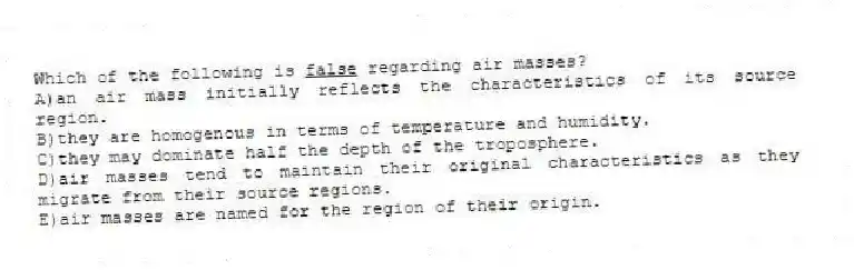 Which of the following is <u>false</u> regarding air masses?
A)an air mass initially reflects the characteristics of its source region.
B)they are homogenous in terms of temperature and humidity.
C)they may dominate half the depth of the troposphere.
D)air masses tend to maintain their original characteristics as they migrate from their source regions.
E)air masses are named for the region of their origin.