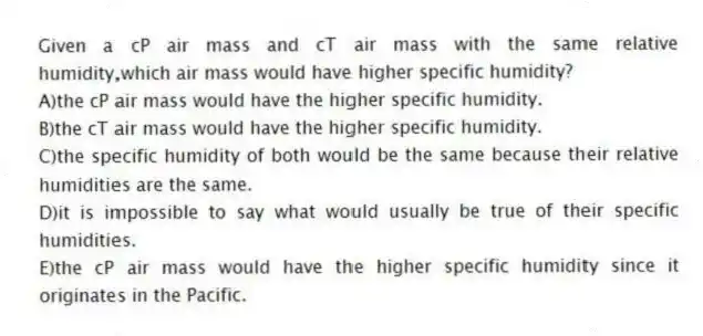Given a cP air mass and cT air mass with the same relative humidity,which air mass would have higher specific humidity?
A)the cP air mass would have the higher specific humidity.
B)the cT air mass would have the higher specific humidity.
C)the specific humidity of both would be the same because their relative humidities are the same.
D)it is impossible to say what would usually be true of their specific humidities.
E)the cP air mass would have the higher specific humidity since it originates in the Pacific.