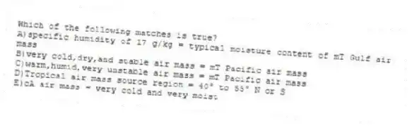 Which of the following matches is true?
A)specific humidity of 17 g/kg = typical moisture content of mT Gulf air mass
B)very cold,dry,and stable air mass = mT Pacific air mass
C)warm,humid,very unstable air mass = mT Pacific air mass
D)Tropical air mass source region = 40° to 55° N or S
E)cA air mass = very cold and very moist