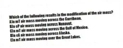 Which of the following results in the modification of the air mass?
A)a mT air mass moving across the Carribean.
B)a cP air mass moving across Nunavut.
C)a mT air mass moving across the Gulf of Mexico.
D)a cA air mass moving across Alaska.
E)a mT air mass moving over the Great Lakes.