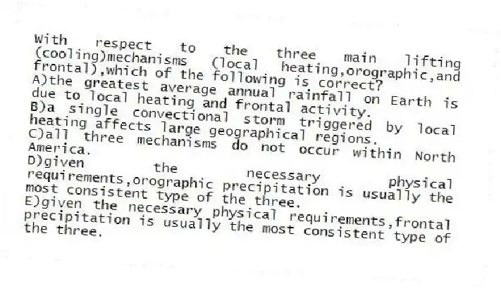 With respect to the three main lifting (cooling)mechanisms (local heating,orographic,and frontal),which of the following is correct?
A)the greatest average annual rainfall on Earth is due to local heating and frontal activity.
B)a single convectional storm triggered by local heating affects large geographical regions.
C)all three mechanisms do not occur within North America.
D)given the necessary physical requirements,orographic precipitation is usually the most consistent type of the three.
E)given the necessary physical requirements,frontal precipitation is usually the most consistent type of the three.