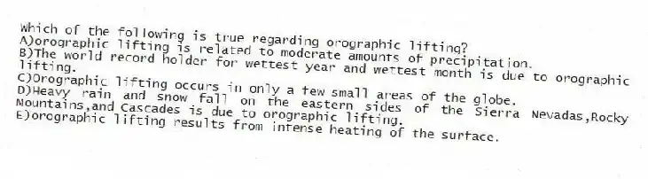 Which of the following is true regarding orographic lifting?
A)orographic lifting is related to moderate amounts of precipitation.
B)The world record holder for wettest year and wettest month is due to orographic lifting.
C)Orographic lifting occurs in only a few small areas of the globe.
D)Heavy rain and snow fall on the eastern sides of the Sierra Nevadas,Rocky Mountains,and Cascades is due to orographic lifting.
E)orographic lifting results from intense heating of the surface.