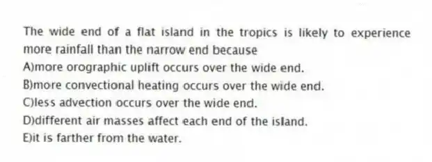 The wide end of a flat island in the tropics is likely to experience more rainfall than the narrow end because
A)more orographic uplift occurs over the wide end.
B)more convectional heating occurs over the wide end.
C)less advection occurs over the wide end.
D)different air masses affect each end of the island.
E)it is farther from the water.