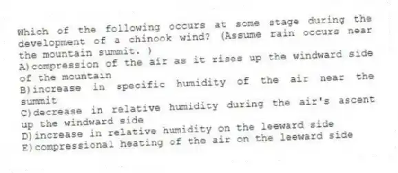 Which of the following occurs at some stage during the development of a chinook wind? (Assume rain occurs near the mountain summit. )
A)compression of the air as it rises up the windward side of the mountain
B)increase in specific humidity of the air near the summit
C)decrease in relative humidity during the air's ascent up the windward side
D)increase in relative humidity on the leeward side
E)compressional heating of the air on the leeward side