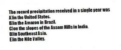 The record precipitation received in a single year was
A)in the United States.
B)in the Amazon in Brazil.
C)on the slopes of the Assam Hills in India.
D)in Southeast Asia.
E)in the Nile Valley.