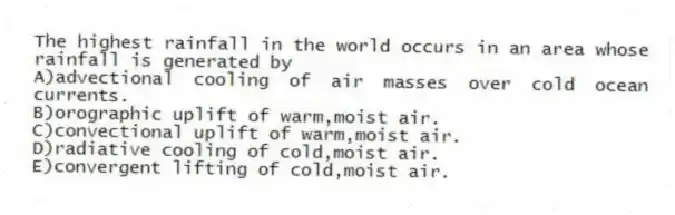 The highest rainfall in the world occurs in an area whose rainfall is generated by
A)advectional cooling of air masses over cold ocean currents.
B)orographic uplift of warm,moist air.
C)convectional uplift of warm,moist air.
D)radiative cooling of cold,moist air.
E)convergent lifting of cold,moist air.