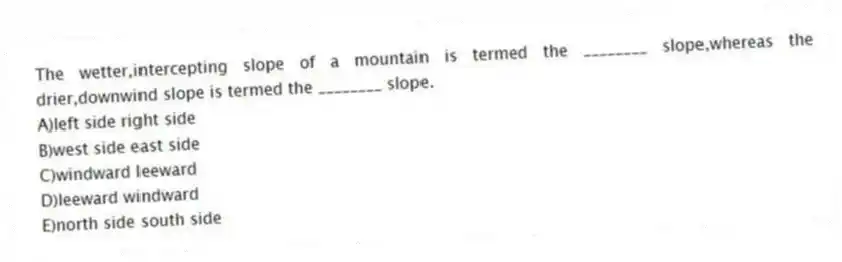 The wetter,intercepting slope of a mountain is termed the ________ slope,whereas the drier,downwind slope is termed the ________ slope.
A)left side right side
B)west side east side
C)windward leeward
D)leeward windward
E)north side south side