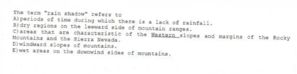 The term "rain shadow" refers to
A)periods of time during which there is a lack of rainfall.
B)dry regions on the leeward side of mountain ranges.
C)areas that are characteristic of the <u> Western </u>slopes and margins of the Rocky Mountains and the Sierra Nevada.
D)windward slopes of mountains.
E)wet areas on the downwind sides of mountains.