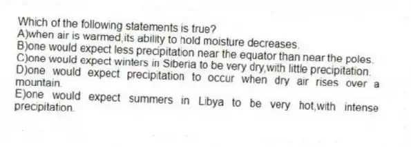 Which of the following statements is true?
A)when air is warmed,its ability to hold moisture decreases.
B)one would expect less precipitation near the equator than near the poles.
C)one would expect winters in Siberia to be very dry,with little precipitation.
D)one would expect precipitation to occur when dry air rises over a mountain.
E)one would expect summers in Libya to be very hot,with intense precipitation.