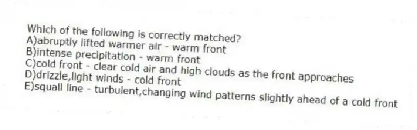 Which of the following is correctly matched?
A)abruptly lifted warmer air - warm front
B)intense precipitation - warm front
C)cold front - clear cold air and high clouds as the front approaches
D)drizzle,light winds - cold front
E)squall line - turbulent,changing wind patterns slightly ahead of a cold front