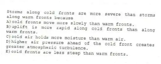 Storms along cold fronts are more severe than storms along warm fronts because
A)cold fronts move more slowly than warm fronts.
B)uplift is more rapid along cold fronts than along warm fronts.
C)cold air holds more moisture than warm air.
D)higher air pressure ahead of the cold front creates greater atmospheric turbulence.
E)cold fronts are less steep than warm fronts.