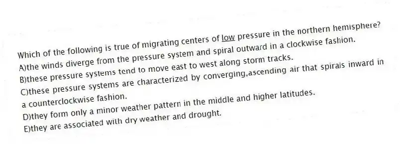 Which of the following is true of migrating centers of <u>low</u> pressure in the northern hemisphere?
A)the winds diverge from the pressure system and spiral outward in a clockwise fashion.
B)these pressure systems tend to move east to west along storm tracks.
C)these pressure systems are characterized by converging,ascending air that spirals inward in a counterclockwise fashion.
D)they form only a minor weather pattern in the middle and higher latitudes.
E)they are associated with dry weather and drought.